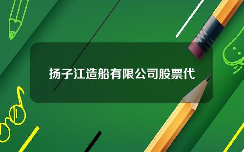 扬子江造船有限公司股票代码(扬子江造船厂股票)