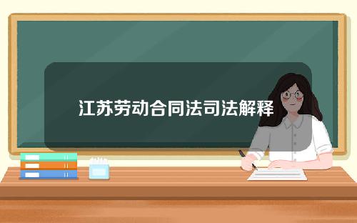 江苏劳动合同法司法解释 江苏省劳动合同法2018