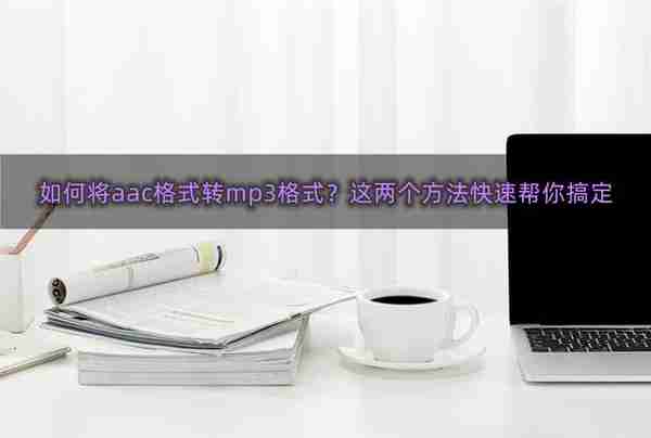 如何将aac格式转mp3格式？这两个方法快速帮你搞定